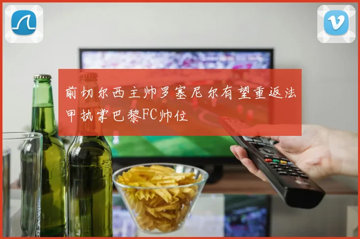 前切尔西主帅罗塞尼尔有望重返法甲执掌巴黎FC帅位