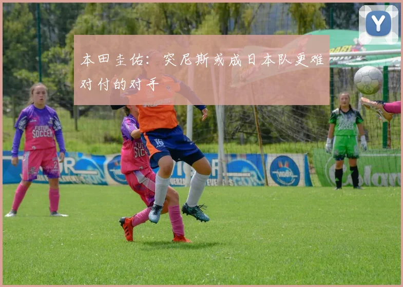 本田圭佑：突尼斯或成日本队更难对付的对手