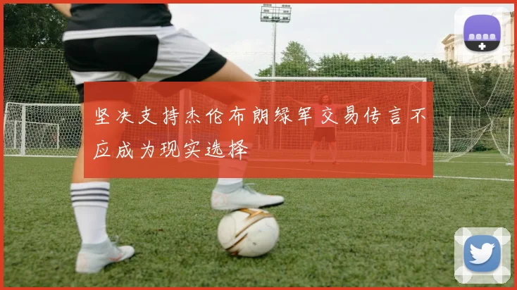 坚决支持杰伦布朗绿军交易传言不应成为现实选择