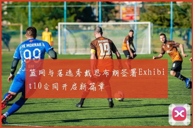 篮网与落选秀戴恩布朗签署Exhibit10合同开启新篇章