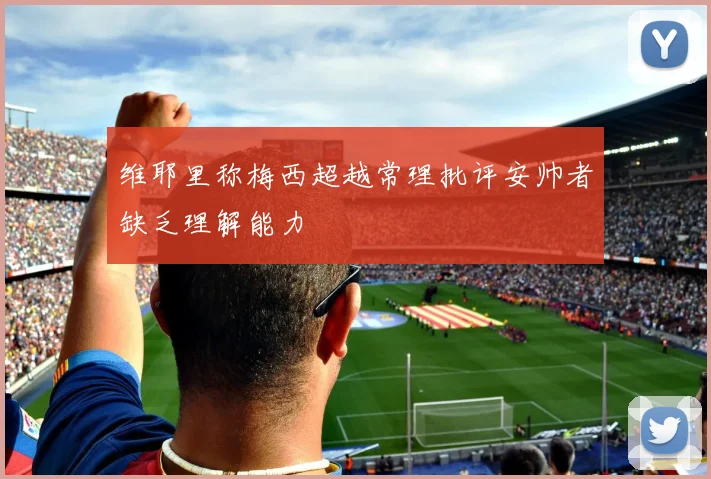 维耶里称梅西超越常理批评安帅者缺乏理解能力