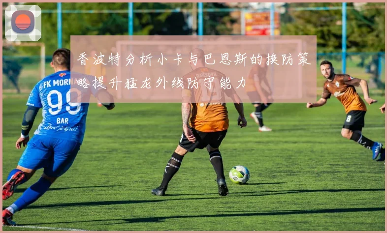 香波特分析小卡与巴恩斯的换防策略提升猛龙外线防守能力