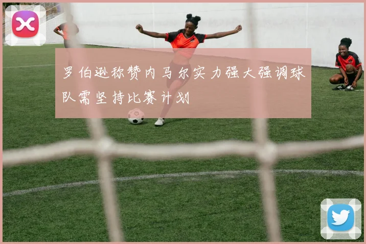 罗伯逊称赞内马尔实力强大强调球队需坚持比赛计划