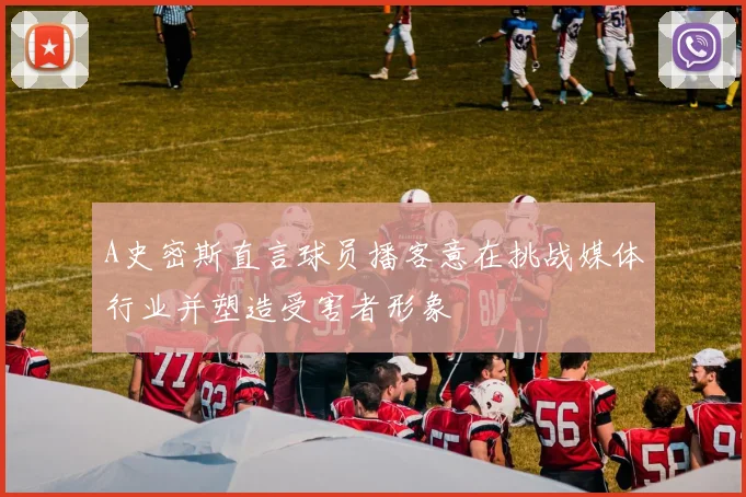 A史密斯直言球员播客意在挑战媒体行业并塑造受害者形象
