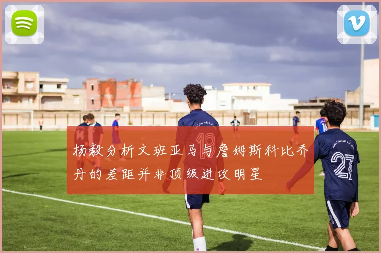 杨毅分析文班亚马与詹姆斯科比乔丹的差距并非顶级进攻明星