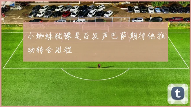 小蜘蛛犹豫是否发声巴萨期待他推动转会进程