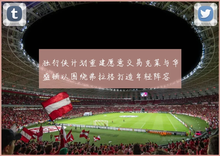 独行侠计划重建愿意交易克莱与华盛顿以围绕弗拉格打造年轻阵容